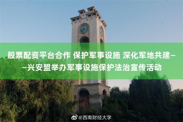 股票配资平台合作 保护军事设施 深化军地共建——兴安盟举办军事设施保护法治宣传活动