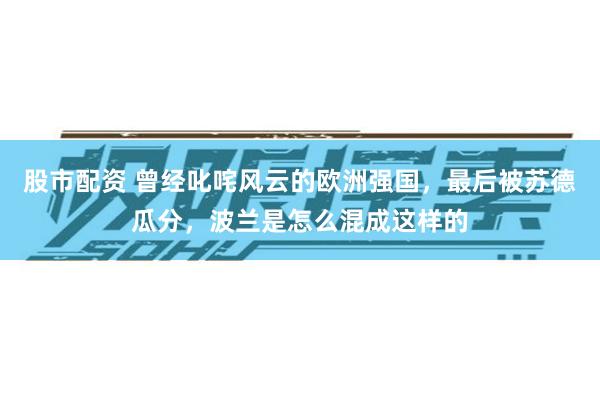 股市配资 曾经叱咤风云的欧洲强国，最后被苏德瓜分，波兰是怎么混成这样的