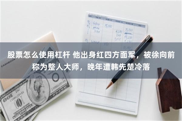 股票怎么使用杠杆 他出身红四方面军，被徐向前称为整人大师，晚年遭韩先楚冷落