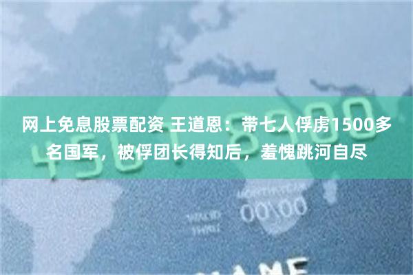 网上免息股票配资 王道恩：带七人俘虏1500多名国军，被俘团长得知后，羞愧跳河自尽