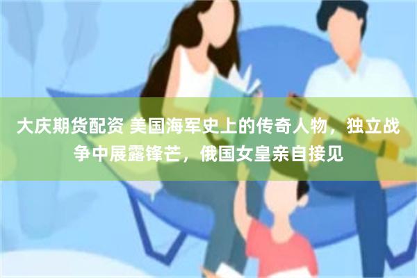 大庆期货配资 美国海军史上的传奇人物，独立战争中展露锋芒，俄国女皇亲自接见