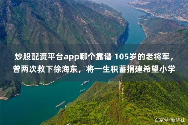 炒股配资平台app哪个靠谱 105岁的老将军，曾两次救下徐海东，将一生积蓄捐建希望小学