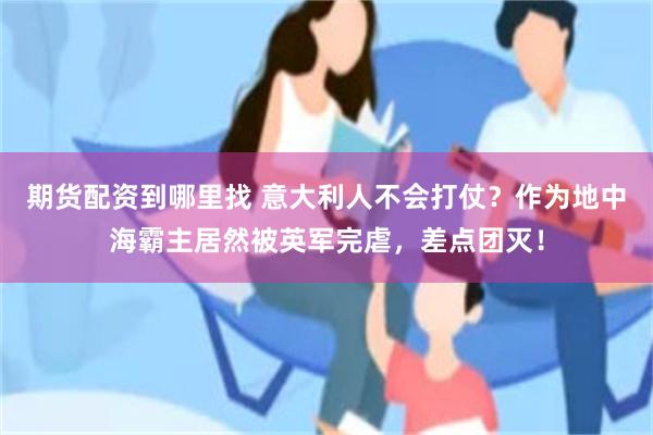 期货配资到哪里找 意大利人不会打仗？作为地中海霸主居然被英军完虐，差点团灭！