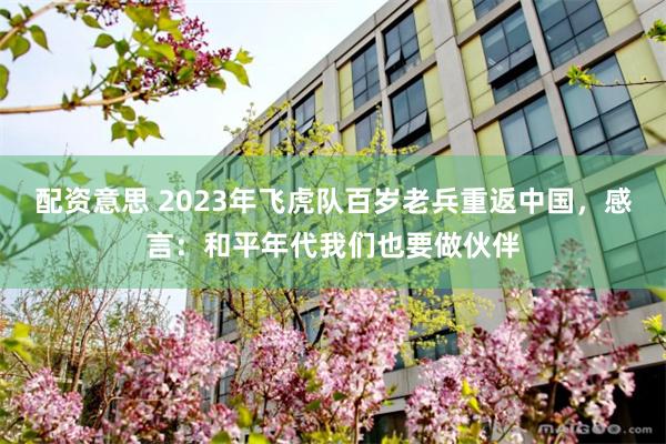 配资意思 2023年飞虎队百岁老兵重返中国，感言：和平年代我们也要做伙伴