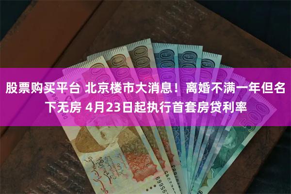 股票购买平台 北京楼市大消息！离婚不满一年但名下无房 4月23日起执行首套房贷利率