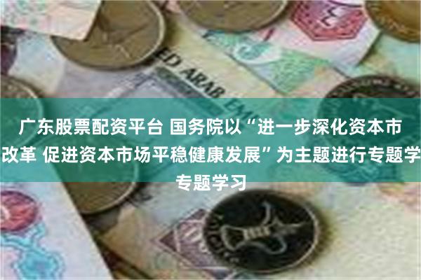 广东股票配资平台 国务院以“进一步深化资本市场改革 促进资本市场平稳健康发展”为主题进行专题学习