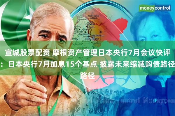 宣城股票配资 摩根资产管理日本央行7月会议快评：日本央行7月加息15个基点 披露未来缩减购债路径