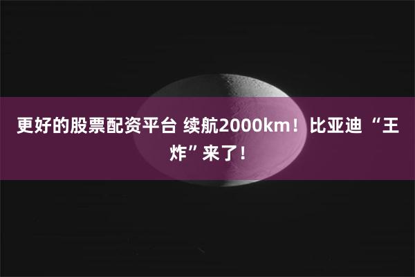 更好的股票配资平台 续航2000km！比亚迪 “王炸”来了！