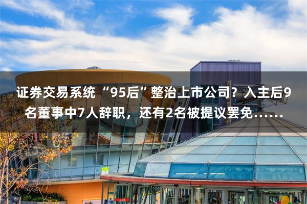 证券交易系统 “95后”整治上市公司？入主后9名董事中7人辞职，还有2名被提议罢免……