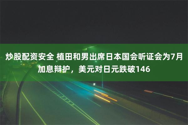 炒股配资安全 植田和男出席日本国会听证会为7月加息辩护，美元对日元跌破146