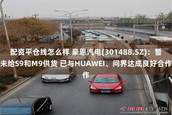 配资平仓线怎么样 豪恩汽电(301488.SZ)：暂未给S9和M9供货 已与HUAWEI、问界达成良好合作