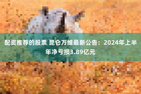 配资推荐的股票 昆仑万维最新公告：2024年上半年净亏损3.89亿元