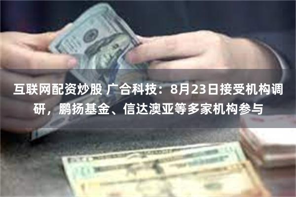 互联网配资炒股 广合科技：8月23日接受机构调研，鹏扬基金、信达澳亚等多家机构参与