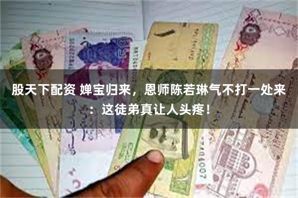 股天下配资 婵宝归来，恩师陈若琳气不打一处来：这徒弟真让人头疼！