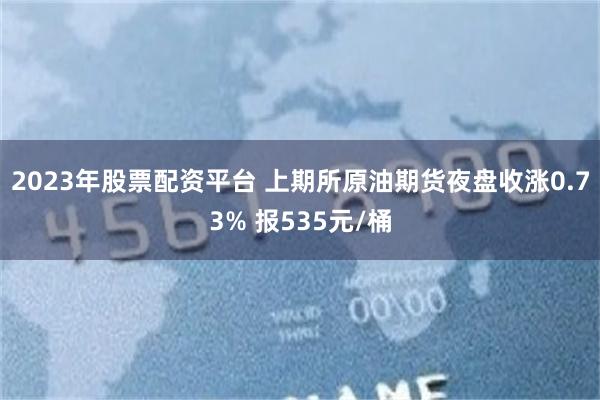 2023年股票配资平台 上期所原油期货夜盘收涨0.73% 报535元/桶