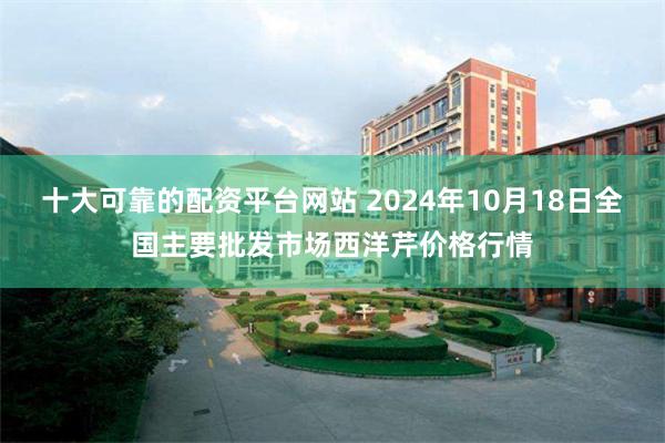 十大可靠的配资平台网站 2024年10月18日全国主要批发市场西洋芹价格行情