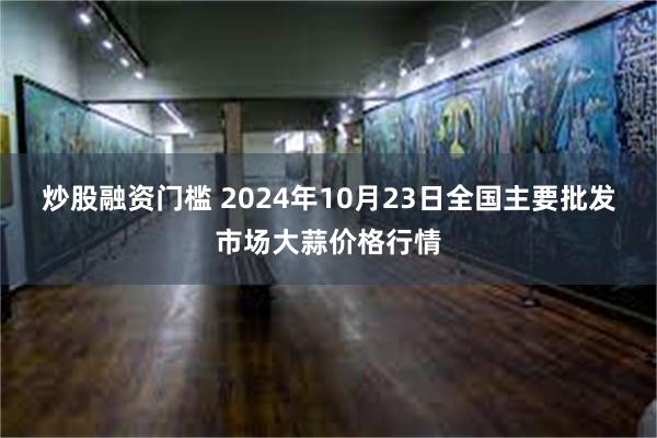 炒股融资门槛 2024年10月23日全国主要批发市场大蒜价格行情