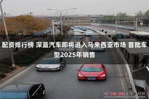 配资排行榜 深蓝汽车即将进入马来西亚市场 首批车型2025年销售