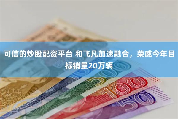 可信的炒股配资平台 和飞凡加速融合，荣威今年目标销量20万辆