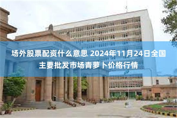 场外股票配资什么意思 2024年11月24日全国主要批发市场青萝卜价格行情