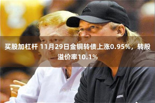 买股加杠杆 11月29日金铜转债上涨0.95%，转股溢价率10.1%