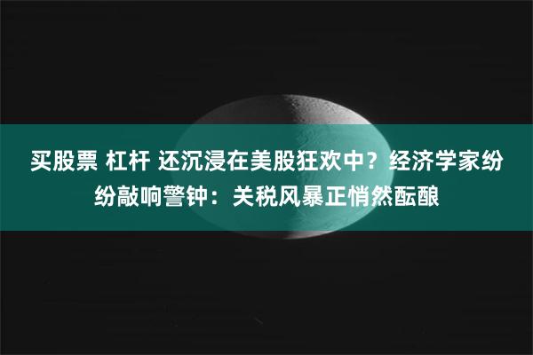 买股票 杠杆 还沉浸在美股狂欢中？经济学家纷纷敲响警钟：关税风暴正悄然酝酿