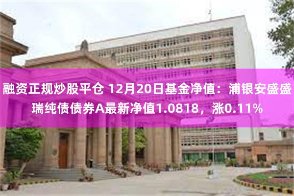 融资正规炒股平仓 12月20日基金净值：浦银安盛盛瑞纯债债券A最新净值1.0818，涨0.11%