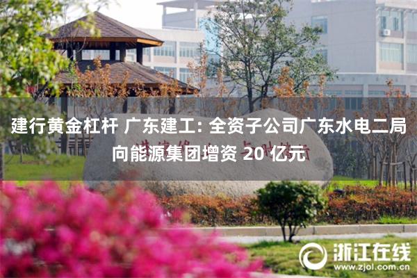 建行黄金杠杆 广东建工: 全资子公司广东水电二局向能源集团增资 20 亿元