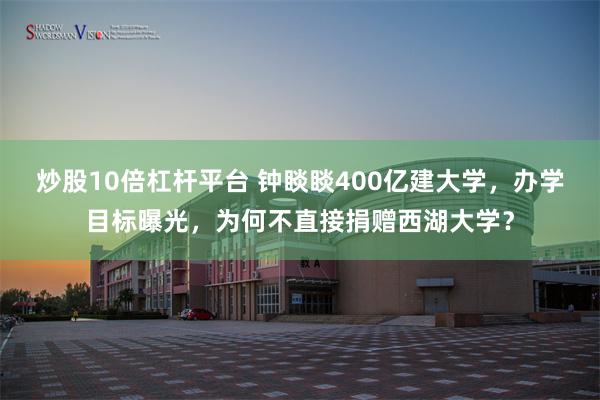 炒股10倍杠杆平台 钟睒睒400亿建大学，办学目标曝光，为何不直接捐赠西湖大学？