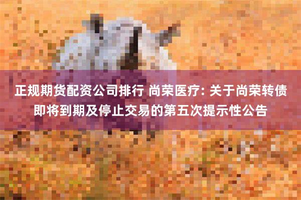 正规期货配资公司排行 尚荣医疗: 关于尚荣转债即将到期及停止交易的第五次提示性公告