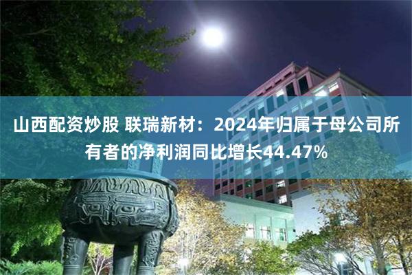 山西配资炒股 联瑞新材：2024年归属于母公司所有者的净利润同比增长44.47%