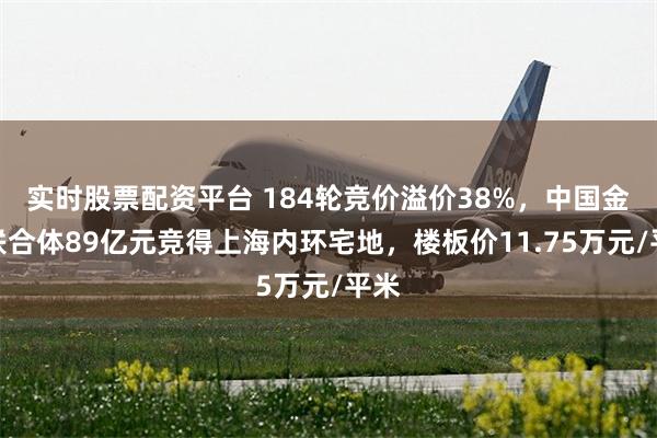 实时股票配资平台 184轮竞价溢价38%，中国金茂联合体89亿元竞得上海内环宅地，楼板价11.75万元/平米