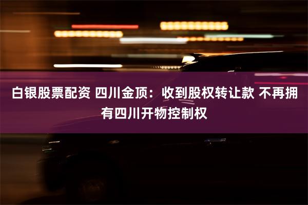 白银股票配资 四川金顶：收到股权转让款 不再拥有四川开物控制权