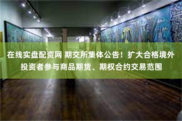 在线实盘配资网 期交所集体公告！扩大合格境外投资者参与商品期货、期权合约交易范围