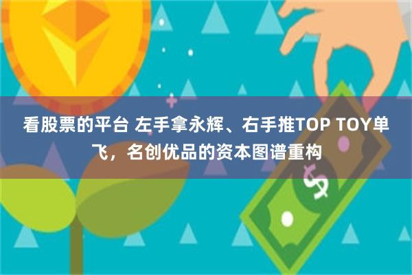 看股票的平台 左手拿永辉、右手推TOP TOY单飞，名创优品的资本图谱重构