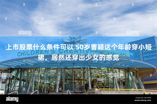 上市股票什么条件可以 50岁曹颖这个年龄穿小短裙，居然还穿出少女的感觉